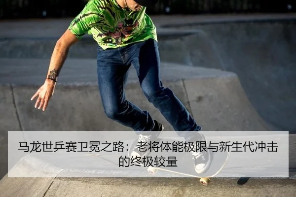 ma-long-shi-ping-sai-wei-mian-zhi-lu-lao-jiang-ti-neng-ji-xian-yu-xin-sheng-dai-chong-ji-de-zhong-ji-jiao-liang-3-941.jpg