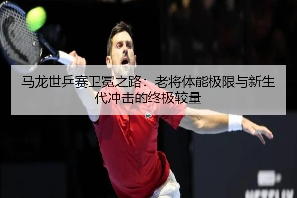 马龙世乒赛卫冕之路：老将体能极限与新生代冲击的终极较量