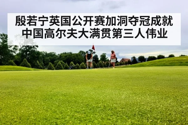 殷若宁英国公开赛加洞夺冠成就中国高尔夫大满贯第三人伟业