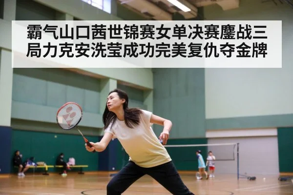 霸气山口茜世锦赛女单决赛鏖战三局力克安洗莹成功完美复仇夺金牌